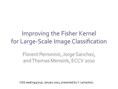 Improving the Fisher Kernel for Large-Scale Image Classiﬁcation Florent Perronnin, Jorge Sanchez, and Thomas Mensink, ECCV 2010 VGG reading group, January.
