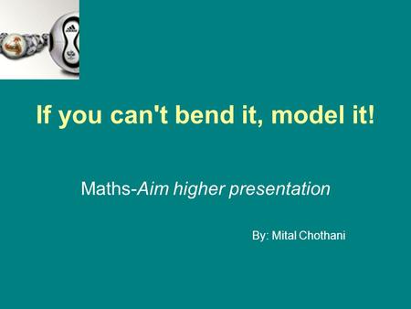 If you can't bend it, model it! Maths-Aim higher presentation By: Mital Chothani.