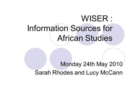 WISER : Information Sources for African Studies Monday 24th May 2010 Sarah Rhodes and Lucy McCann.