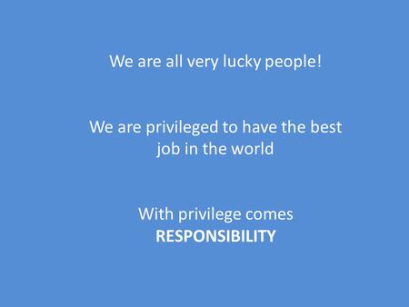 We are all very lucky people! We are privileged to have the best job in the world With privilege comes RESPONSIBILITY.