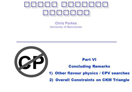 Chris Parkes University of Manchester Part VI Concluding Remarks 1)Other flavour physics / CPV searches 2)Overall Constraints on CKM Triangle.