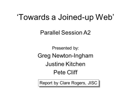 ‘Towards a Joined-up Web’ Parallel Session A2 Presented by: Greg Newton-Ingham Justine Kitchen Pete Cliff Report by Clare Rogers, JISC.