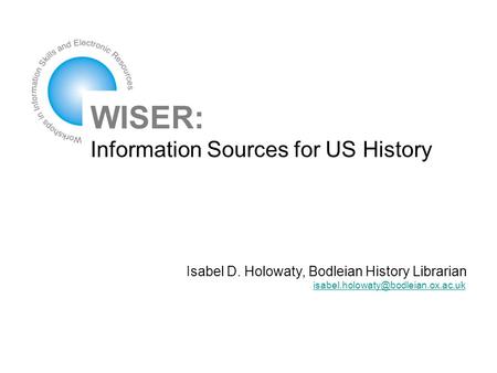 WISER: Information Sources for US History Isabel D. Holowaty, Bodleian History Librarian