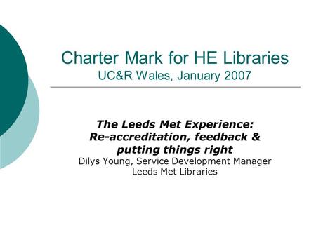 Charter Mark for HE Libraries UC&R Wales, January 2007 The Leeds Met Experience: Re-accreditation, feedback & putting things right Dilys Young, Service.