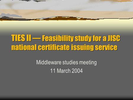 TIES II — Feasibility study for a JISC national certificate issuing service Middleware studies meeting 11 March 2004.