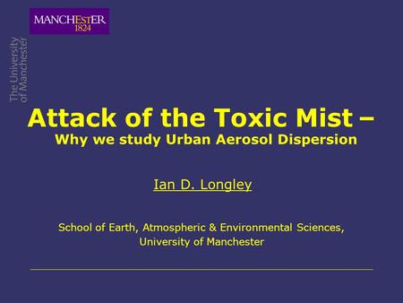 Attack of the Toxic Mist – Ian D. Longley School of Earth, Atmospheric & Environmental Sciences, University of Manchester Why we study Urban Aerosol Dispersion.