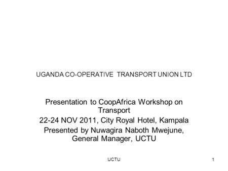 UGANDA CO-OPERATIVE TRANSPORT UNION LTD Presentation to CoopAfrica Workshop on Transport 22-24 NOV 2011, City Royal Hotel, Kampala Presented by Nuwagira.