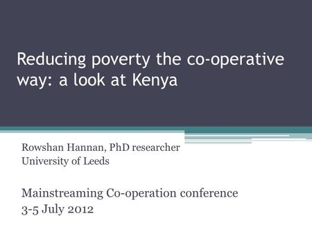 Reducing poverty the co-operative way: a look at Kenya Rowshan Hannan, PhD researcher University of Leeds Mainstreaming Co-operation conference 3-5 July.