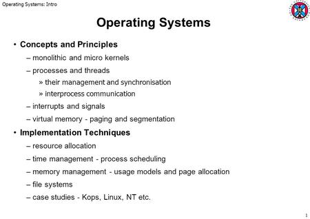 Operating Systems: Intro 1 Operating Systems Concepts and Principles –monolithic and micro kernels –processes and threads »their management and synchronisation.