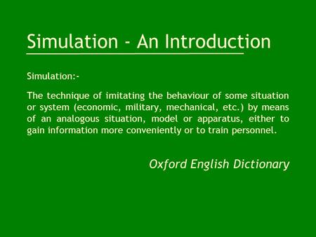 Simulation - An Introduction Simulation:- The technique of imitating the behaviour of some situation or system (economic, military, mechanical, etc.) by.
