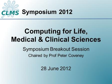 Computing for Life, Medical & Clinical Sciences Symposium Breakout Session Chaired by Prof Peter Coveney 28 June 2012 Symposium 2012.