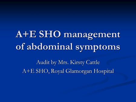 A+E SHO management of abdominal symptoms Audit by Mrs. Kirsty Cattle A+E SHO, Royal Glamorgan Hospital.