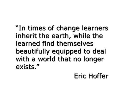“In times of change learners inherit the earth, while the learned find themselves beautifully equipped to deal with a world that no longer exists.” Eric.