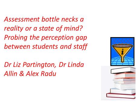 Assessment bottle necks a reality or a state of mind? Probing the perception gap between students and staff Dr Liz Partington, Dr Linda Allin & Alex Radu.