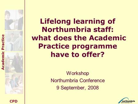 Academic Practice CPD Lifelong learning of Northumbria staff: what does the Academic Practice programme have to offer? Workshop Northumbria Conference.