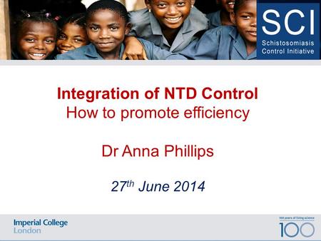 100 years of living science Date Location of Event Integration of NTD Control How to promote efficiency Dr Anna Phillips 27 th June 2014.
