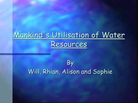 Mankind's Utilisation of Water Resources By Will, Rhian, Alison and Sophie.