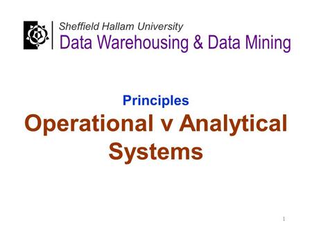 Principles Operational v Analytical Systems Data Warehousing & Data Mining Sheffield Hallam University 1.