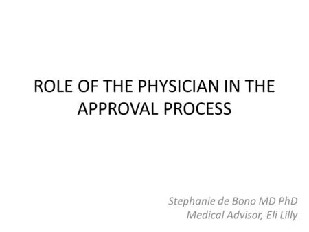 ROLE OF THE PHYSICIAN IN THE APPROVAL PROCESS Stephanie de Bono MD PhD Medical Advisor, Eli Lilly.