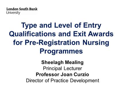 Type and Level of Entry Qualifications and Exit Awards for Pre-Registration Nursing Programmes Sheelagh Mealing Principal Lecturer Professor Joan Curzio.