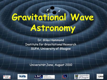 Gravitational Wave Astronomy Dr. Giles Hammond Institute for Gravitational Research SUPA, University of Glasgow Universität Jena, August 2010.