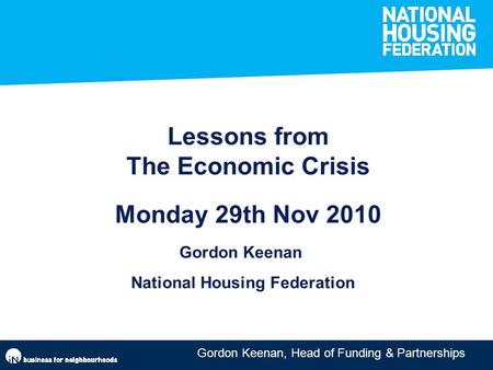 Gordon Keenan, Head of Funding & Partnerships Lessons from The Economic Crisis Monday 29th Nov 2010 Gordon Keenan National Housing Federation.