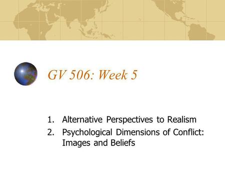 GV 506: Week 5 1.Alternative Perspectives to Realism 2.Psychological Dimensions of Conflict: Images and Beliefs.