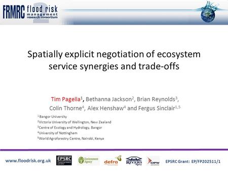 Www.floodrisk.org.uk EPSRC Grant: EP/FP202511/1 Spatially explicit negotiation of ecosystem service synergies and trade-offs Tim Pagella 1, Bethanna Jackson.