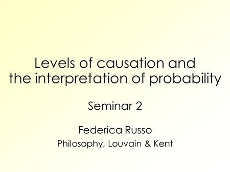 Levels of causation and the interpretation of probability Seminar 2 Federica Russo Philosophy, Louvain & Kent.