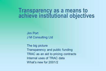 Transparency as a means to achieve institutional objectives Jim Port J M Consulting Ltd The big picture Transparency and public funding TRAC as an aid.