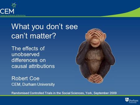What you don’t see can’t matter? The effects of unobserved differences on causal attributions Robert Coe CEM, Durham University Randomised Controlled Trials.