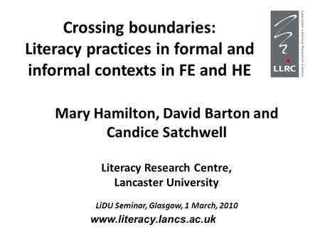 Crossing boundaries: Literacy practices in formal and informal contexts in FE and HE Mary Hamilton, David Barton and Candice Satchwell Literacy Research.