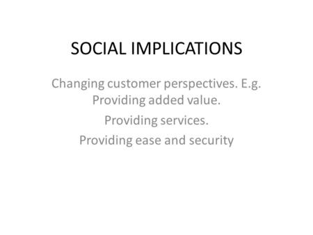 SOCIAL IMPLICATIONS Changing customer perspectives. E.g. Providing added value. Providing services. Providing ease and security.