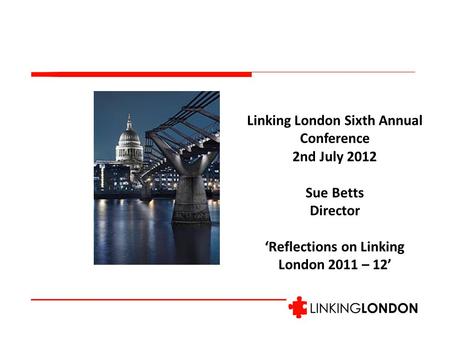 Linking London Sixth Annual Conference 2nd July 2012 Sue Betts Director ‘Reflections on Linking London 2011 – 12’