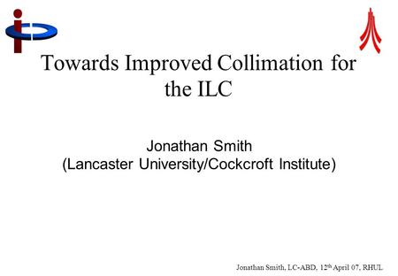 Jonathan Smith, LC-ABD, 12 th April 07, RHUL 1 Towards Improved Collimation for the ILC Jonathan Smith (Lancaster University/Cockcroft Institute)