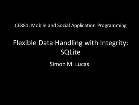 CE881: Mobile and Social Application Programming Flexible Data Handling with Integrity: SQLite Simon M. Lucas.