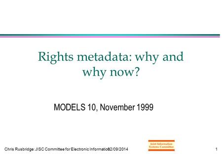 Chris Rusbridge: JISC Committee for Electronic Information02/09/20141 Rights metadata: why and why now? MODELS 10, November 1999.