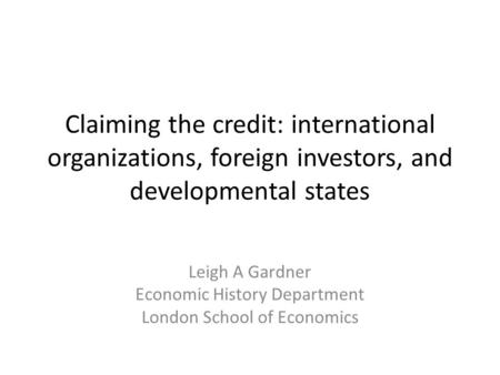 Claiming the credit: international organizations, foreign investors, and developmental states Leigh A Gardner Economic History Department London School.