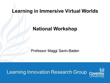Learning Innovation Research Group Learning in Immersive Virtual Worlds National Workshop Professor Maggi Savin-Baden.