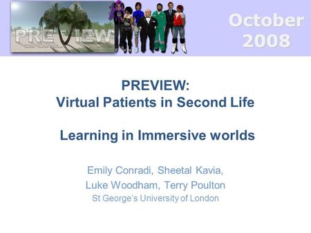 October2008 PREVIEW: Virtual Patients in Second Life Learning in Immersive worlds Emily Conradi, Sheetal Kavia, Luke Woodham, Terry Poulton St George’s.