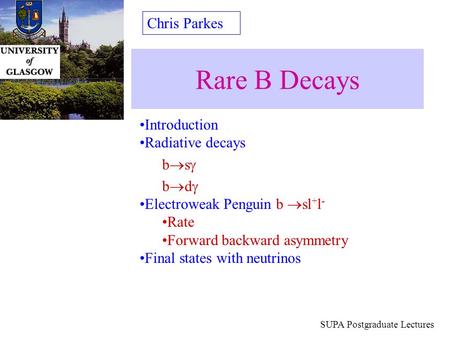 Rare B Decays Chris Parkes SUPA Postgraduate Lectures Introduction Radiative decays b  s  b  d  Electroweak Penguin b  sl + l - Rate Forward backward.