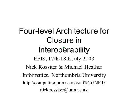 Four-level Architecture for Closure in Interoperability EFIS, 17th-18th July 2003 Nick Rossiter & Michael Heather Informatics, Northumbria University