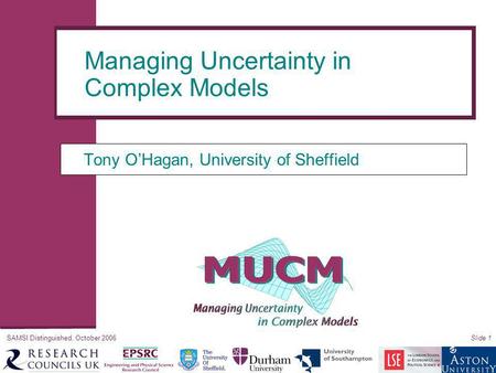 SAMSI Distinguished, October 2006Slide 1 Tony O’Hagan, University of Sheffield Managing Uncertainty in Complex Models.