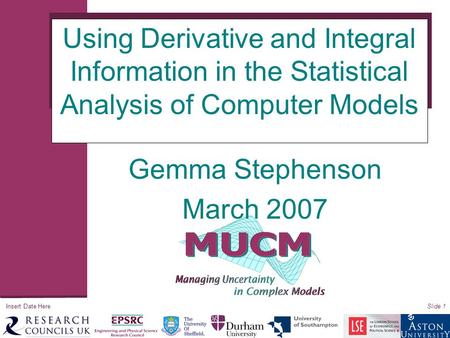 Insert Date HereSlide 1 Using Derivative and Integral Information in the Statistical Analysis of Computer Models Gemma Stephenson March 2007.