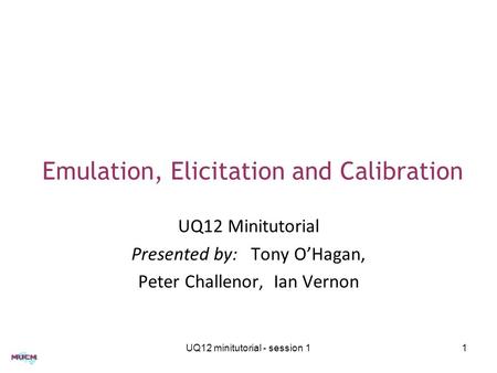 Emulation, Elicitation and Calibration UQ12 Minitutorial Presented by: Tony O’Hagan, Peter Challenor, Ian Vernon UQ12 minitutorial - session 11.
