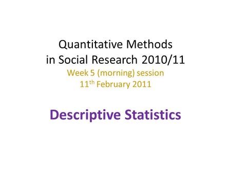 Quantitative Methods in Social Research 2010/11 Week 5 (morning) session 11th February 2011 Descriptive Statistics.