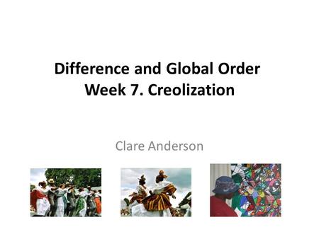 Difference and Global Order Week 7. Creolization Clare Anderson.