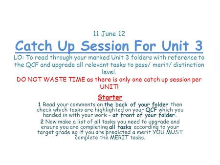 11 June 12 Catch Up Session For Unit 3 LO: To read through your marked Unit 3 folders with reference to the QCF and upgrade all relevant tasks to pass/