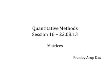 Quantitative Methods Session 16 – 22.08.13 Matrices Pranjoy Arup Das.