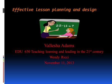 Effective lesson planning and design Vallesha Adams EDU 650 Teaching learning and leading in the 21 st century Wendy Ricci November 11, 2013.